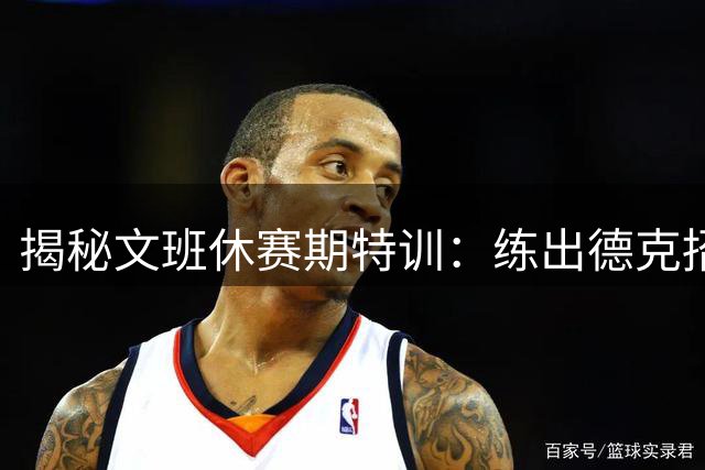 揭秘文班休赛期特训：练出德克招牌后仰跳投 向大梦继续学习低位技术