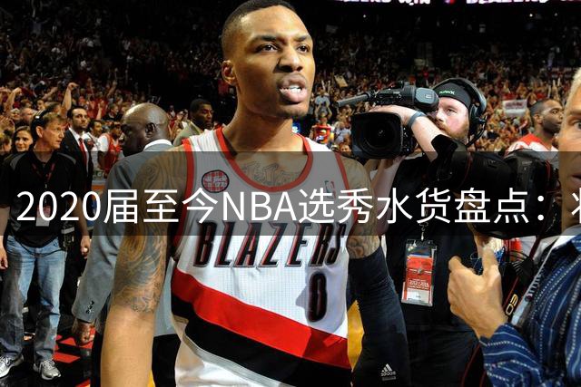 2020届至今NBA选秀水货盘点：状元榜眼齐上榜 新生代谁最令人失望？